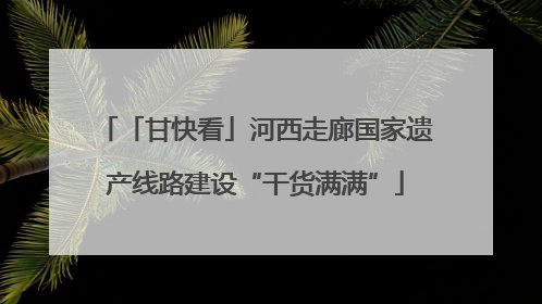 「甘快看」河西走廊国家遗产线路建设“干货满满”