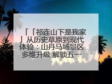 「祁连山下是我家」从历史草原到现代体验：山丹马场景区多维升级 解锁五一文旅新玩法