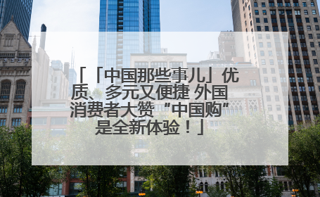 「中国那些事儿」优质、多元又便捷 外国消费者大赞“中国购”是全新体验！