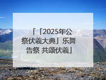 「2025年公祭伏羲大典」乐舞告祭 共颂伏羲