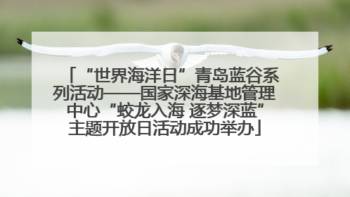 “世界海洋日”青岛蓝谷系列活动——国家深海基地管理中心“蛟龙入海 逐梦深蓝”主题开放日活动成功举办