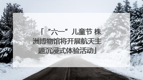 “六一”儿童节 株洲博物馆将开展航天主题沉浸式体验活动