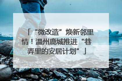 “微改造”焕新邻里情！温州鹿城推进“巷弄里的安居计划”