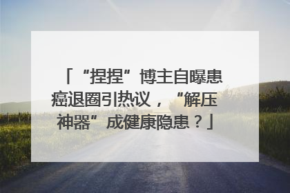 “捏捏”博主自曝患癌退圈引热议，“解压神器”成健康隐患？