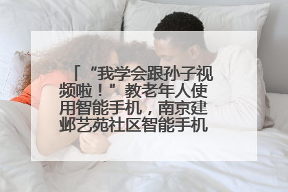 “我学会跟孙子视频啦！”教老年人使用智能手机，南京建邺艺苑社区智能手机课堂圆满落幕
