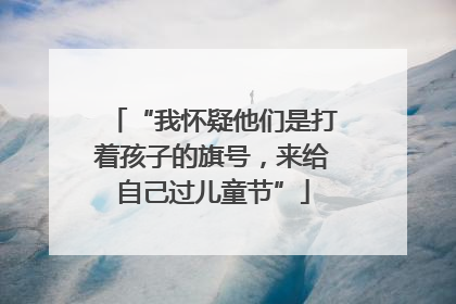 “我怀疑他们是打着孩子的旗号，来给自己过儿童节”