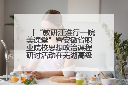 “教研江淮行—皖美课堂”暨安徽省职业院校思想政治课程研讨活动在芜湖高级职业技术学校举行