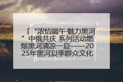 “浓情端午·魅力黑河”中俄共庆 系列活动燃爆黑河清凉一夏——2025年黑河夏季群众文化活动启幕 多元文化赋能边境文旅新高地