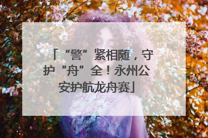 “警”紧相随，守护“舟”全！永州公安护航龙舟赛