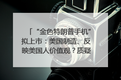 “金色特朗普手机”拟上市：美国制造、反映美国人价值观？质疑者：像天方夜谭