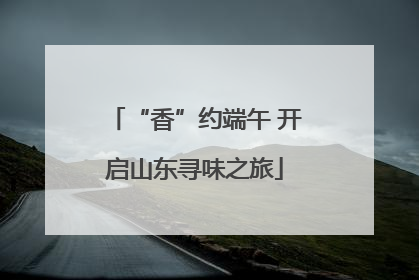“香”约端午 开启山东寻味之旅