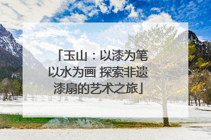 玉山：以漆为笔 以水为画 探索非遗漆扇的艺术之旅