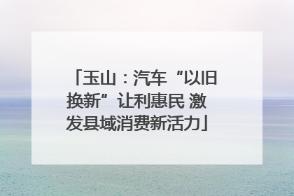 玉山：汽车“以旧换新”让利惠民 激发县域消费新活力