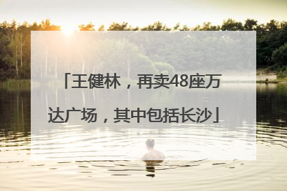 王健林，再卖48座万达广场，其中包括长沙