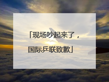 现场吵起来了，国际乒联致歉