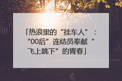 热浪里的“挂车人”：“00后”连结员奉献“飞上跳下”的青春