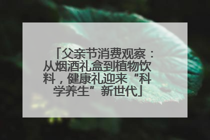 父亲节消费观察：从烟酒礼盒到植物饮料，健康礼迎来“科学养生”新世代