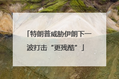 特朗普威胁伊朗下一波打击“更残酷”