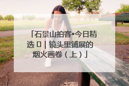 石景山拍客•今日精选 ㉓｜镜头里铺展的烟火画卷（上）