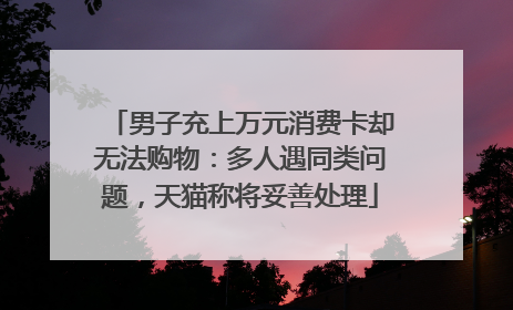 男子充上万元消费卡却无法购物：多人遇同类问题，天猫称将妥善处理