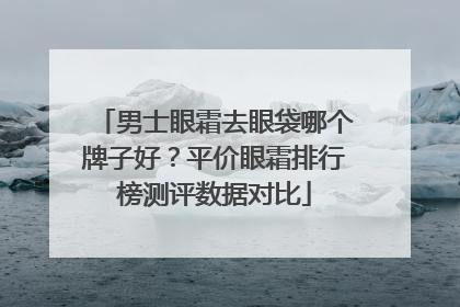 男士眼霜去眼袋哪个牌子好？平价眼霜排行榜测评数据对比