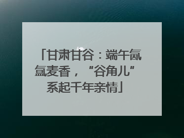 甘肃甘谷：端午氤氲麦香，“谷角儿”系起千年亲情