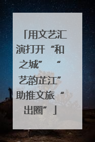 用文艺汇演打开“和之城” “艺韵芷江”助推文旅“出圈”