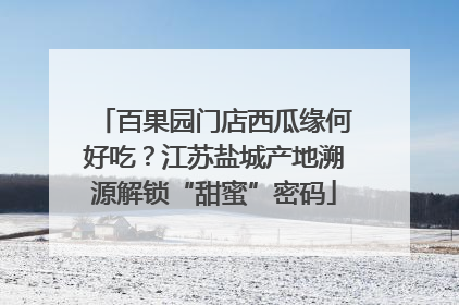 百果园门店西瓜缘何好吃？江苏盐城产地溯源解锁“甜蜜”密码