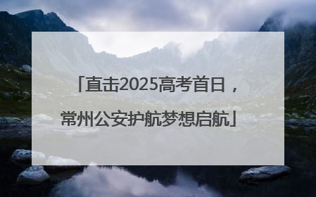 直击2025高考首日，常州公安护航梦想启航