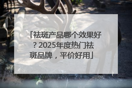 祛斑产品哪个效果好？2025年度热门祛斑品牌，平价好用