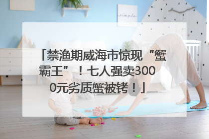禁渔期威海市惊现“蟹霸王”！七人强卖3000元劣质蟹被铐！