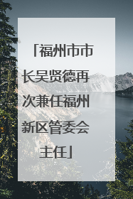 福州市市长吴贤德再次兼任福州新区管委会主任