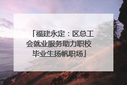 福建永定：区总工会就业服务助力职校毕业生扬帆职场