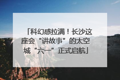 科幻感拉满！长沙这座会“讲故事”的太空城“六一”正式启航