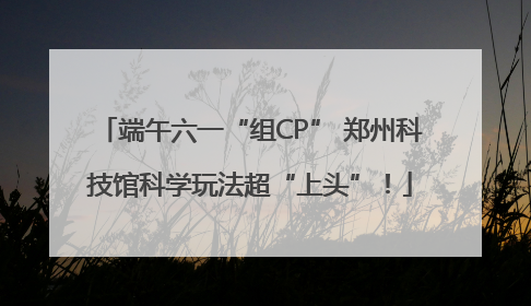 端午六一“组CP” 郑州科技馆科学玩法超“上头”！