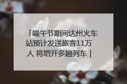 端午节期间达州火车站预计发送旅客11万人 将增开多趟列车｜网络中国节·端午