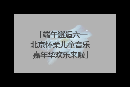端午邂逅六一 北京怀柔儿童音乐嘉年华欢乐来啦