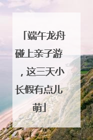 端午龙舟碰上亲子游，这三天小长假有点儿萌