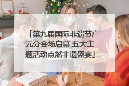 第九届国际非遗节广元分会场启幕 五大主题活动点燃非遗盛宴