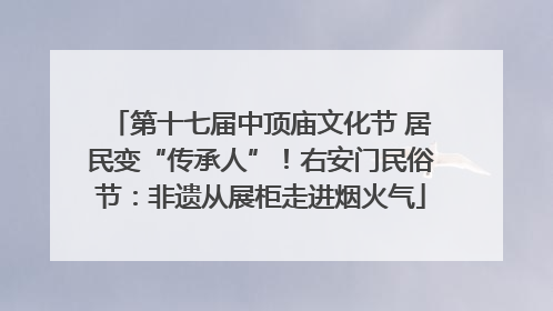 第十七届中顶庙文化节 居民变“传承人”！右安门民俗节：非遗从展柜走进烟火气