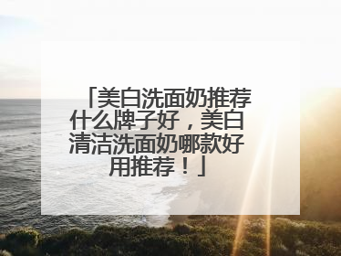 美白洗面奶推荐什么牌子好，美白清洁洗面奶哪款好用推荐！