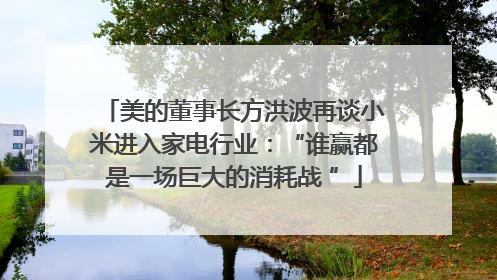 美的董事长方洪波再谈小米进入家电行业：“谁赢都是一场巨大的消耗战 ”