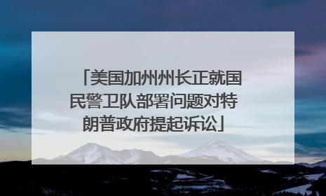 美国加州州长正就国民警卫队部署问题对特朗普政府提起诉讼