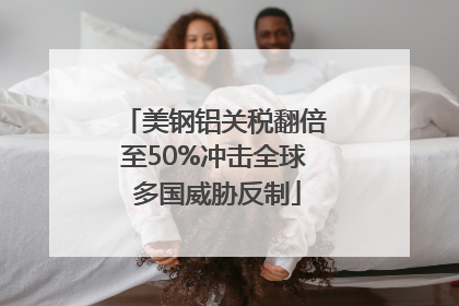美钢铝关税翻倍至50%冲击全球 多国威胁反制