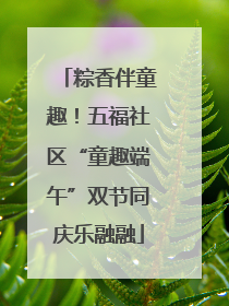 粽香伴童趣！五福社区“童趣端午”双节同庆乐融融