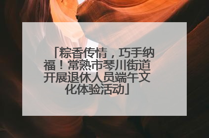 粽香传情，巧手纳福！常熟市琴川街道开展退休人员端午文化体验活动