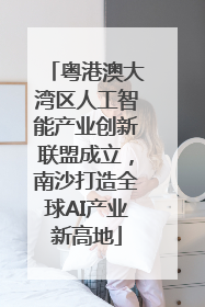 粤港澳大湾区人工智能产业创新联盟成立，南沙打造全球AI产业新高地