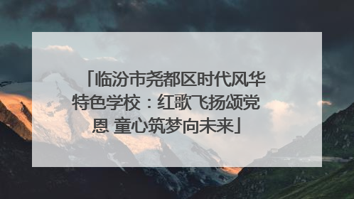 临汾市尧都区时代风华特色学校：红歌飞扬颂党恩 童心筑梦向未来