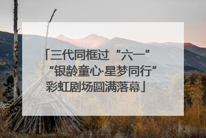 三代同框过“六一” “银龄童心·星梦同行”彩虹剧场圆满落幕