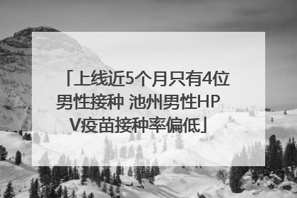 上线近5个月只有4位男性接种 池州男性HPV疫苗接种率偏低